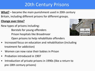 20th Century Prisons
What? – became the main punishment used in 20th century
Britain, including different prisons for different groups.
Change over time?
New types of prisons including:
Borstals for young offenders
Prison hospitals like Broadmoor
Open prisons to help rehabilitate offenders
• Increased focus on education and rehabilitation (including
treatment for addiction)
• Women can now raise their babies in Prison
• Probation introduced in 1907
• Introduction of private prisons in 1990s (like a return to
pre-18th century prisons)
 