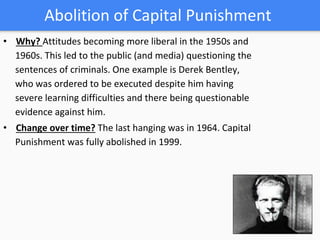 Abolition of Capital Punishment
• Why? Attitudes becoming more liberal in the 1950s and
1960s. This led to the public (and media) questioning the
sentences of criminals. One example is Derek Bentley,
who was ordered to be executed despite him having
severe learning difficulties and there being questionable
evidence against him.
• Change over time? The last hanging was in 1964. Capital
Punishment was fully abolished in 1999.
 