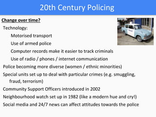 20th Century Policing
Change over time?
Technology:
Motorised transport
Use of armed police
Computer records make it easier to track criminals
Use of radio / phones / internet communication
Police becoming more diverse (women / ethnic minorities)
Special units set up to deal with particular crimes (e.g. smuggling,
fraud, terrorism)
Community Support Officers introduced in 2002
Neighbourhood watch set up in 1982 (like a modern hue and cry!)
Social media and 24/7 news can affect attitudes towards the police
 