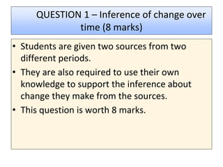 QUESTION 1 – Inference of change over
time (8 marks)
• Students are given two sources from two
different periods.
• They are also required to use their own
knowledge to support the inference about
change they make from the sources.
• This question is worth 8 marks.
 