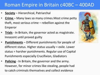 Roman Empire in Britain c40BC – 400AD
• Society – Hierarchical, Patriarchal
• Crime – Many laws so many crimes.Most crime petty
theft, most serious crime – rebellion against the
Emperor
• Trials - In Britain, the governor acted as magistrate.
Innocent until proved guilty
• Punishments – Different punishments for people of
different status. Higher status usually = exile. Lower
status = harsher punishments. Regular use of Capital
Punishments especially Crucifixion, Gladiators
• Policing - In Britain, the governor and the army.
However, for minor crimes like stealing, people had
to catch criminals themselves and collect evidence
 