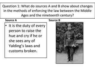 Question 1: What do sources A and B show about changes
in the methods of enforcing the law between the Middle
Ages and the nineteenth century?
Source A
• It is the duty of every
person to raise the
hue and cry if he or
she sees any of
Yalding’s laws and
customs broken.
Source B
 