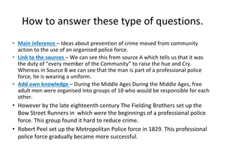 How to answer these type of questions.
• Main inference – Ideas about prevention of crime moved from community
action to the use of an organised police force.
• Link to the sources – We can see this from source A which tells us that it was
the duty of “every member of the Community” to raise the hue and Cry.
Whereas in Source B we can see that the man is part of a professional police
force, he is wearing a uniform.
• Add own knowledge – During the Middle Ages During the Middle Ages, free
adult men were organised into groups of 10 who would be responsible for each
other.
• However by the late eighteenth century The Fielding Brothers set up the
Bow Street Runners in which were the beginnings of a professional police
force. This group found it hard to reduce crime.
• Robert Peel set up the Metropolitan Police force in 1829. This professional
police force gradually became more successful.
 