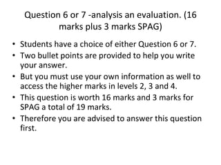 Question 6 or 7 -analysis an evaluation. (16
marks plus 3 marks SPAG)
• Students have a choice of either Question 6 or 7.
• Two bullet points are provided to help you write
your answer.
• But you must use your own information as well to
access the higher marks in levels 2, 3 and 4.
• This question is worth 16 marks and 3 marks for
SPAG a total of 19 marks.
• Therefore you are advised to answer this question
first.
 