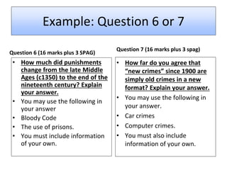 Example: Question 6 or 7
Question 6 (16 marks plus 3 SPAG)
• How much did punishments
change from the late Middle
Ages (c1350) to the end of the
nineteenth century? Explain
your answer.
• You may use the following in
your answer
• Bloody Code
• The use of prisons.
• You must include information
of your own.
Question 7 (16 marks plus 3 spag)
• How far do you agree that
“new crimes” since 1900 are
simply old crimes in a new
format? Explain your answer.
• You may use the following in
your answer.
• Car crimes
• Computer crimes.
• You must also include
information of your own.
 