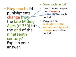 • How much did
punishments
change from
the late Middle
Ages (c1350) to
the end of the
nineteenth
century?
Explain your
answer.
• Cover each period.
• Describe and explain
the change or
continuity for each
period.
• Make a final
evaluation of the
amount and type of
change across the
period.
 