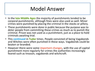 Model Answer
• In the late Middle Ages the majority of punishments tended to be
corporal punishments. although fines were also used as well. Minor
crimes were punished by placing the criminal in the stocks or pillory.
• These punishments were done in public because the purpose was to
deter people from committing these crimes as much as to punish the
criminal. Prison was not used as a punishment, just as a place to hold
criminals awaiting trial.
• This continued in Tudor times. People convicted of being Vagabonds
and Witches were often punished in these ways. Vagabonds could be
beaten or branded.
• However there were some important changes, with the use of capital
punishment more regularly for crimes the authorities increasingly
feared such as treason, vagabonds and witchcraft.
 
