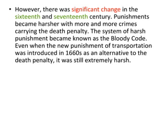 • However, there was significant change in the
sixteenth and seventeenth century. Punishments
became harsher with more and more crimes
carrying the death penalty. The system of harsh
punishment became known as the Bloody Code.
Even when the new punishment of transportation
was introduced in 1660s as an alternative to the
death penalty, it was still extremely harsh.
 
