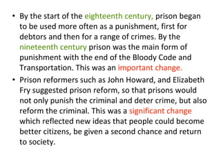 • By the start of the eighteenth century, prison began
to be used more often as a punishment, first for
debtors and then for a range of crimes. By the
nineteenth century prison was the main form of
punishment with the end of the Bloody Code and
Transportation. This was an important change.
• Prison reformers such as John Howard, and Elizabeth
Fry suggested prison reform, so that prisons would
not only punish the criminal and deter crime, but also
reform the criminal. This was a significant change
which reflected new ideas that people could become
better citizens, be given a second chance and return
to society.
 