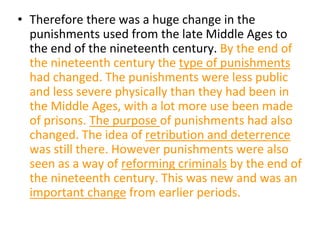 • Therefore there was a huge change in the
punishments used from the late Middle Ages to
the end of the nineteenth century. By the end of
the nineteenth century the type of punishments
had changed. The punishments were less public
and less severe physically than they had been in
the Middle Ages, with a lot more use been made
of prisons. The purpose of punishments had also
changed. The idea of retribution and deterrence
was still there. However punishments were also
seen as a way of reforming criminals by the end of
the nineteenth century. This was new and was an
important change from earlier periods.
 