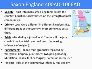 Saxon England 400AD-1066AD
• Society – split into many small kingdoms across the
country. Christian society based on the strength of local
communities.
• Crime – Laws were different in different kingdoms (i.e.
different areas of the country). Most crime was petty
theft.
• Trials - decided by a jury of local freemen. If the jury
couldn’t decide, trial by ordeal used. (increasing
influence of religion).
• Punishments – Blood feud (gradually replaced by
Wergelds). Corporal punishment (whipping, beating).
Mutilation (hands, feet or tongue). Execution rarely used.
• Policing - role of the community: tithing & hue and cry.
 