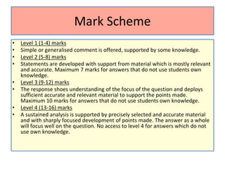 Mark Scheme
• Level 1 (1-4) marks
• Simple or generalised comment is offered, supported by some knowledge.
• Level 2 (5-8) marks
• Statements are developed with support from material which is mostly relevant
and accurate. Maximum 7 marks for answers that do not use students own
knowledge.
• Level 3 (9-12) marks
• The response shoes understanding of the focus of the question and deploys
sufficient accurate and relevant material to support the points made.
Maximum 10 marks for answers that do not use students own knowledge.
• Level 4 (13-16) marks
• A sustained analysis is supported by precisely selected and accurate material
and with sharply focused development of points made. The answer as a whole
will focus well on the question. No access to level 4 for answers which do not
use own knowledge.
 