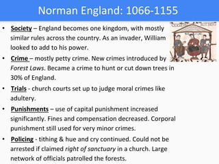 Norman England: 1066-1155
• Society – England becomes one kingdom, with mostly
similar rules across the country. As an invader, William
looked to add to his power.
• Crime – mostly petty crime. New crimes introduced by
Forest Laws. Became a crime to hunt or cut down trees in
30% of England.
• Trials - church courts set up to judge moral crimes like
adultery.
• Punishments – use of capital punishment increased
significantly. Fines and compensation decreased. Corporal
punishment still used for very minor crimes.
• Policing - tithing & hue and cry continued. Could not be
arrested if claimed right of sanctuary in a church. Large
network of officials patrolled the forests.
 