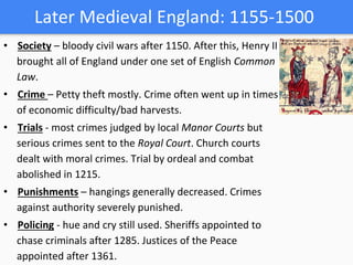 Later Medieval England: 1155-1500
• Society – bloody civil wars after 1150. After this, Henry II
brought all of England under one set of English Common
Law.
• Crime – Petty theft mostly. Crime often went up in times
of economic difficulty/bad harvests.
• Trials - most crimes judged by local Manor Courts but
serious crimes sent to the Royal Court. Church courts
dealt with moral crimes. Trial by ordeal and combat
abolished in 1215.
• Punishments – hangings generally decreased. Crimes
against authority severely punished.
• Policing - hue and cry still used. Sheriffs appointed to
chase criminals after 1285. Justices of the Peace
appointed after 1361.
 