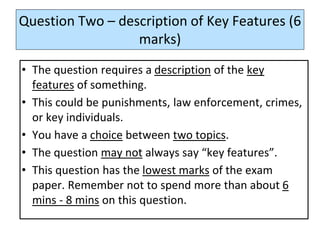 Question Two – description of Key Features (6
marks)
• The question requires a description of the key
features of something.
• This could be punishments, law enforcement, crimes,
or key individuals.
• You have a choice between two topics.
• The question may not always say “key features”.
• This question has the lowest marks of the exam
paper. Remember not to spend more than about 6
mins - 8 mins on this question.
 