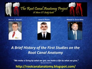Marco A. Versiani              Jesus D. Pécora              Manoel D. Sousa-Neto




   A Brief History of the First Studies on the
              Root Canal Anatomy
      "We make a living by what we get; we make a life by what we give.“
                                 Winston Churchill

         http://rootcanalanatomy.blogspot.com/
 