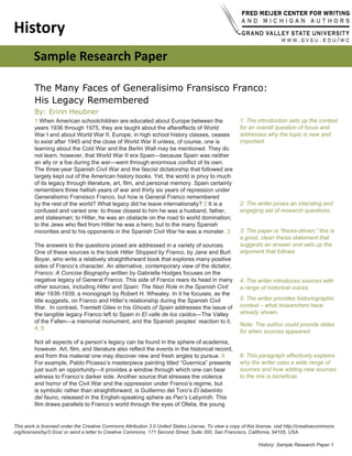 History: Sample Research Paper 
History
Sample Research Paper
The Many Faces of Generalisimo Fransisco Franco:
His Legacy Remembered
1 When American schoolchildren are educated about Europe between the
years 1936 through 1975, they are taught about the aftereffects of World
War I and about World War II. Europe, in high school history classes, ceases
to exist after 1945 and the close of World War II unless, of course, one is
learning about the Cold War and the Berlin Wall may be mentioned. They do
not learn, however, that World War II era Spain—because Spain was neither
an ally or a foe during the war—went through enormous conflict of its own.
The three-year Spanish Civil War and the fascist dictatorship that followed are
largely kept out of the American history books. Yet, the world is privy to much
of its legacy through literature, art, film, and personal memory. Spain certainly
remembers three hellish years of war and thirty six years of repression under
Generalisimo Fransisco Franco, but how is General Franco remembered
by the rest of the world? What legacy did he leave internationally? 2 It is a
confused and varied one: to those closest to him he was a husband, father,
and statesman; to Hitler, he was an obstacle on the road to world domination;
to the Jews who fled from Hitler he was a hero; but to the many Spanish
minorities and to his opponents in the Spanish Civil War he was a monster. 3
The answers to the questions posed are addressed in a variety of sources.
One of these sources is the book Hitler Stopped by Franco, by Jane and Burt
Boyar, who write a relatively straightforward book that explores many positive
sides of Franco’s character. An alternative, contemporary view of the dictator,
Franco: A Concise Biography written by Gabrielle Hodges focuses on the
negative legacy of General Franco. This side of Franco rears its head in many
other sources, including Hitler and Spain: The Nazi Role in the Spanish Civil
War 1936-1939, a monograph by Robert H. Whealey. In it he focuses, as the
title suggests, on Franco and Hitler’s relationship during the Spanish Civil
War. In contrast, Tremlett Giles in his Ghosts of Spain addresses the issue of
the tangible legacy Franco left to Spain in El valle de los caídos—The Valley
of the Fallen—a memorial monument, and the Spanish peoples’ reaction to it.
4, 5
Not all aspects of a person’s legacy can be found in the sphere of academia,
however. Art, film, and literature also reflect the events in the historical record,
and from this material one may discover new and fresh angles to pursue. 6
For example, Pablo Picasso’s masterpiece painting titled “Guernica” presents
just such an opportunity—it provides a window through which one can bear
witness to Franco’s darker side. Another source that stresses the violence
and horror of the Civil War and the oppression under Franco’s regime, but
is symbolic rather than straightforward, is Guillermo del Toro’s El laberinto
del fauno, released in the English-speaking sphere as Pan’s Labyrinth. This
film draws parallels to Franco’s world through the eyes of Ofelia, the young
1: The introduction sets up the context
for an overall question of focus and
addresses why the topic is new and
important.
2: The writer poses an intersting and
engaging set of research questions.
3: The paper is “thesis-driven;” this is
a good, clean thesis statement that
suggests an answer and sets up the
argument that follows.
4: The writer introduces sources with
a range of historical voices.
5: The writer provides historiographic
context – what researchers have
already shown.
Note: The author could provide dates
for when sources appeared.
6: This paragraph effectively explains
why the writer uses a wide range of
sources and how adding new sources
to the mix is beneficial.
By: Erinn Heubner
This work is licensed under the Creative Commons Attribution 3.0 United States License. To view a copy of this license, visit http://creativecommons.
org/licenses/by/3.0/us/ or send a letter to Creative Commons, 171 Second Street, Suite 300, San Francisco, California, 94105, USA.
 