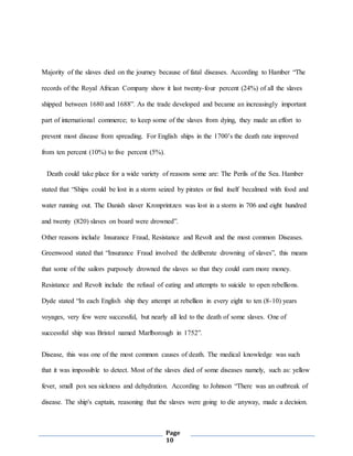 Page
10
Majority of the slaves died on the journey because of fatal diseases. According to Hamber “The
records of the Royal African Company show it last twenty-four percent (24%) of all the slaves
shipped between 1680 and 1688”. As the trade developed and became an increasingly important
part of international commerce; to keep some of the slaves from dying, they made an effort to
prevent most disease from spreading. For English ships in the 1700’s the death rate improved
from ten percent (10%) to five percent (5%).
Death could take place for a wide variety of reasons some are: The Perils of the Sea. Hamber
stated that “Ships could be lost in a storm seized by pirates or find itself becalmed with food and
water running out. The Danish slaver Kronprintzen was lost in a storm in 706 and eight hundred
and twenty (820) slaves on board were drowned”.
Other reasons include Insurance Fraud, Resistance and Revolt and the most common Diseases.
Greenwood stated that “Insurance Fraud involved the deliberate drowning of slaves”, this means
that some of the sailors purposely drowned the slaves so that they could earn more money.
Resistance and Revolt include the refusal of eating and attempts to suicide to open rebellions.
Dyde stated “In each English ship they attempt at rebellion in every eight to ten (8-10) years
voyages, very few were successful, but nearly all led to the death of some slaves. One of
successful ship was Bristol named Marlborough in 1752”.
Disease, this was one of the most common causes of death. The medical knowledge was such
that it was impossible to detect. Most of the slaves died of some diseases namely, such as: yellow
fever, small pox sea sickness and dehydration. According to Johnson “There was an outbreak of
disease. The ship's captain, reasoning that the slaves were going to die anyway, made a decision.
 