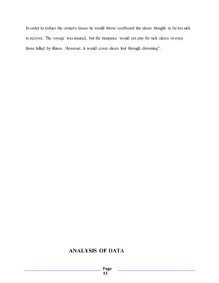 Page
11
In order to reduce the owner's losses he would throw overboard the slaves thought to be too sick
to recover. The voyage was insured, but the insurance would not pay for sick slaves or even
those killed by illness. However, it would cover slaves lost through drowning”.
ANALYSIS OF DATA
 