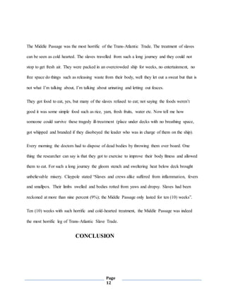Page
12
The Middle Passage was the most horrific of the Trans-Atlantic Trade. The treatment of slaves
can be seen as cold hearted. The slaves travelled from such a long journey and they could not
stop to get fresh air. They were packed in an overcrowded ship for weeks, no entertainment, no
free space do things such as releasing waste from their body, well they let out a sweat but that is
not what I’m talking about, I’m talking about urinating and letting out feaces.
They got food to eat, yes, but many of the slaves refused to eat; not saying the foods weren’t
good it was some simple food such as rice, yam, fresh fruits, water etc. Now tell me how
someone could survive these tragedy ill-treatment (place under decks with no breathing space,
got whipped and branded if they disobeyed the leader who was in charge of them on the ship).
Every morning the doctors had to dispose of dead bodies by throwing them over board. One
thing the researcher can say is that they got to exercise to improve their body fitness and allowed
them to eat. For such a long journey the gloom stench and sweltering heat below deck brought
unbelievable misery. Claypole stated “Slaves and crews alike suffered from inflammation, fevers
and smallpox. Their limbs swelled and bodies rotted from yaws and dropsy. Slaves had been
reckoned at more than nine percent (9%); the Middle Passage only lasted for ten (10) weeks”.
Ten (10) weeks with such horrific and cold-hearted treatment, the Middle Passage was indeed
the most horrific leg of Trans-Atlantic Slave Trade.
CONCLUSION
 
