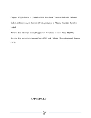 Page
14
Claypole. W @ Robottom. J, (1964) Caribbean Story Book 2, Jamaica Ian Randle Publishers
Dyde.B, @ Greenwood, @ Hamber.S (2012) Amerindians to Africans, Macmillan Publishers
Limited
Retrieved from http//areyn-history.blogspot.com ‘Conditions of Slave’ Prince. M (2008)
Retrieved from www.pbs.org/wgbh/aia/part1/lh280 html. ‘Africans Thrown Overboard’ Johnson
(2005).
APPENDICES
 