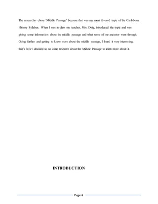 Page 4
The researcher chose ‘Middle Passage’ because that was my most favored topic of the Caribbean
History Syllabus. When I was in class my teacher, Mrs. Doig, introduced the topic and was
giving some information about the middle passage and what some of our ancestor went through.
Going further and getting to know more about the middle passage, I found it very interesting;
that’s how I decided to do some research about the Middle Passage to learn more about it.
INTRODUCTION
 