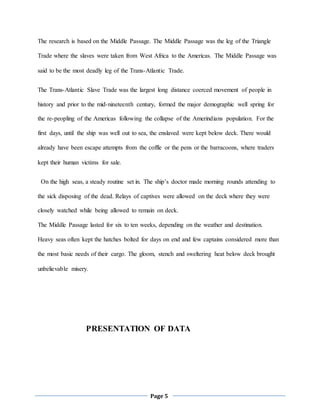Page 5
The research is based on the Middle Passage. The Middle Passage was the leg of the Triangle
Trade where the slaves were taken from West Africa to the Americas. The Middle Passage was
said to be the most deadly leg of the Trans-Atlantic Trade.
The Trans-Atlantic Slave Trade was the largest long distance coerced movement of people in
history and prior to the mid-nineteenth century, formed the major demographic well spring for
the re-peopling of the Americas following the collapse of the Amerindians population. For the
first days, until the ship was well out to sea, the enslaved were kept below deck. There would
already have been escape attempts from the coffle or the pens or the barracoons, where traders
kept their human victims for sale.
On the high seas, a steady routine set in. The ship’s doctor made morning rounds attending to
the sick disposing of the dead. Relays of captives were allowed on the deck where they were
closely watched while being allowed to remain on deck.
The Middle Passage lasted for six to ten weeks, depending on the weather and destination.
Heavy seas often kept the hatches bolted for days on end and few captains considered more than
the most basic needs of their cargo. The gloom, stench and sweltering heat below deck brought
unbelievable misery.
PRESENTATION OF DATA
 