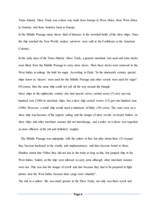 Page 6
Trans-Atlantic Slave Trade was a three way trade from Europe to West Africa, from West Africa
to America and from America back to Europe.
In the Middle Passage many slaves died of diseases in the crowded holds of the slave ships. Once
the ship reached the New World, enslave survivors were sold in the Caribbean or the American
Colonies.
In the early days of the Trans-Atlantic Slave Trade, a general merchant was used and extra decks
were fitted from the Middle Passage to carry more slaves. Then these decks were removed in the
West Indies to enlarge the hold for sugar. According to Dyde “In the nineteenth century special
ships know as ‘slavers’ were used for the Middle Passage and other vessels were used for sugar”.
Of course, then the same ship could not sail all the way around the triangle.
Slave ships in the eighteenth century also had special crews, carried seven (7) crew per one
hundred tons (100t) in merchant ships, but a slave ship carried twelve (12) per one hundred tons
(100t). However, a small ship would need a minimum of thirty (30) crews. The extra crew on a
slave ship was because of the regions sailing and the danger of slave revolts on board. Sailors on
slave ships and other merchant seamen did not interchange, and a sailor on a slaver was regarded
as more efficient at his job and definitely tougher.
The Middle Passage was unpopular with the sailors at first but after about three (3) voyages
they become hardened to the cruelty and unpleasantness, and then become brutal to them.
Hamber stated that “Often they did not last in the trade as long as this, but jumped ship in the
West Indies. Sailors on the ship were allowed to carry arms although other merchant seamen
were not. This was due the danger of revolt and also because they had to be prepared to fight
pirates near the West Indies because their cargo were valuable”.
The risk to a sailors’ life was much greater in the Slave Trade, not only was there revolt and
 