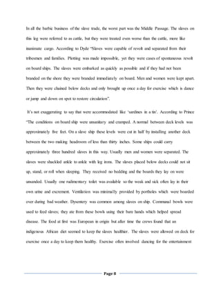 Page 8
In all the barbic business of the slave trade, the worst part was the Middle Passage. The slaves on
this leg were referred to as cattle, but they were treated even worse than the cattle, more like
inanimate cargo. According to Dyde “Slaves were capable of revolt and separated from their
tribesmen and families. Plotting was made impossible, yet they were cases of spontaneous revolt
on board ships. The slaves were embarked as quickly as possible and if they had not been
branded on the shore they were branded immediately on board. Men and women were kept apart.
Then they were chained below decks and only brought up once a day for exercise which is dance
or jump and down on spot to restore circulation”.
It’s not exaggerating to say that were accommodated like ‘sardines in a tin’. According to Prince
“The conditions on board ship were unsanitary and cramped. A normal between deck levels was
approximately five feet. On a slave ship these levels were cut in half by installing another deck
between the two making headroom of less than thirty inches. Some ships could carry
approximately three hundred slaves in this way. Usually men and women were separated. The
slaves were shackled ankle to ankle with leg irons. The slaves placed below decks could not sit
up, stand, or roll when sleeping. They received no bedding and the boards they lay on were
unsanded. Usually one rudimentary toilet was available so the weak and sick often lay in their
own urine and excrement. Ventilation was minimally provided by portholes which were boarded
over during bad weather. Dysentery was common among slaves on ship. Communal bowls were
used to feed slaves; they ate from these bowls using their bare hands which helped spread
disease. The food at first was European in origin but after time the crews found that an
indigenous African diet seemed to keep the slaves healthier. The slaves were allowed on deck for
exercise once a day to keep them healthy. Exercise often involved dancing for the entertainment
 