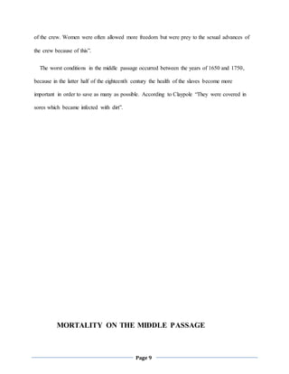 Page 9
of the crew. Women were often allowed more freedom but were prey to the sexual advances of
the crew because of this”.
The worst conditions in the middle passage occurred between the years of 1650 and 1750,
because in the latter half of the eighteenth century the health of the slaves become more
important in order to save as many as possible. According to Claypole “They were covered in
sores which became infected with dirt”.
MORTALITY ON THE MIDDLE PASSAGE
 