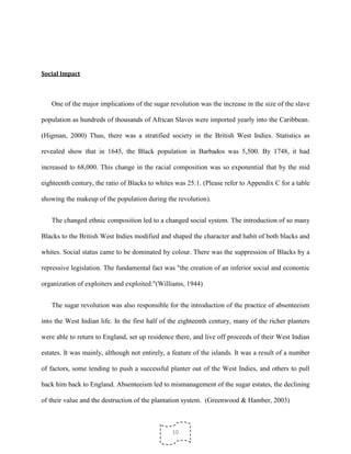 10
Social Impact
One of the major implications of the sugar revolution was the increase in the size of the slave
population as hundreds of thousands of African Slaves were imported yearly into the Caribbean.
(Higman, 2000) Thus, there was a stratified society in the British West Indies. Statistics as
revealed show that in 1645, the Black population in Barbados was 5,500. By 1748, it had
increased to 68,000. This change in the racial composition was so exponential that by the mid
eighteenth century, the ratio of Blacks to whites was 25:1. (Please refer to Appendix C for a table
showing the makeup of the population during the revolution).
The changed ethnic composition led to a changed social system. The introduction of so many
Blacks to the British West Indies modified and shaped the character and habit of both blacks and
whites. Social status came to be dominated by colour. There was the suppression of Blacks by a
repressive legislation. The fundamental fact was "the creation of an inferior social and economic
organization of exploiters and exploited."(Williams, 1944)
The sugar revolution was also responsible for the introduction of the practice of absenteeism
into the West Indian life. In the first half of the eighteenth century, many of the richer planters
were able to return to England, set up residence there, and live off proceeds of their West Indian
estates. It was mainly, although not entirely, a feature of the islands. It was a result of a number
of factors, some tending to push a successful planter out of the West Indies, and others to pull
back him back to England. Absenteeism led to mismanagement of the sugar estates, the declining
of their value and the destruction of the plantation system. (Greenwood & Hamber, 2003)
 