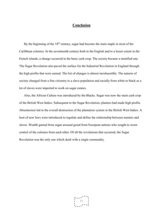 11
Conclusion
By the beginning of the 18th
century, sugar had become the main staple in most of the
Caribbean colonies. In the seventeenth century both in the English and to a lesser extent in the
French islands, a change occurred in the basic cash crop. The society became a stratified one.
The Sugar Revolution also paved the surface for the Industrial Revolution in England through
the high profits that were earned. The list of changes is almost inexhaustible. The natures of
society changed from a free citizenry to a slave population and racially from white to black as a
lot of slaves were imported to work on sugar estates.
Also, the African Culture was introduced by the Blacks. Sugar was now the main cash crop
of the British West Indies. Subsequent to the Sugar Revolution, planters had made high profits.
Absenteeism led to the overall destruction of the plantation system in the British West Indies. A
host of new laws were introduced to regulate and define the relationship between masters and
slaves. Wealth gained from sugar aroused greed from European nations who sought to wrest
control of the colonies from each other. Of all the revolutions that occurred, the Sugar
Revolution was the only one which dealt with a single commodity.
 
