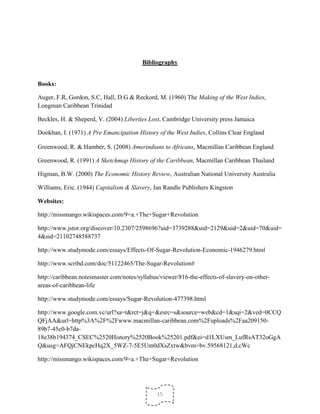 15
Bibliography
Books:
Auger, F.R, Gordon, S.C, Hall, D.G & Reckord, M. (1960) The Making of the West Indies,
Longman Caribbean Trinidad
Beckles, H. & Sheperd, V. (2004) Liberties Lost, Cambridge University press Jamaica
Dookhan, I. (1971) A Pre Emancipation History of the West Indies, Collins Clear England
Greenwood, R. & Hamber, S. (2008) Amerindians to Africans, Macmillan Caribbean England
Greenwood, R. (1991) A Sketchmap History of the Caribbean, Macmillan Caribbean Thailand
Higman, B.W. (2000) The Economic History Review, Australian National University Australia
Williams, Eric. (1944) Capitalism & Slavery, Ian Randle Publishers Kingston
Websites:
http://missmango.wikispaces.com/9+a.+The+Sugar+Revolution
http://www.jstor.org/discover/10.2307/2598696?uid=3739288&uid=2129&uid=2&uid=70&uid=
4&sid=21102748588737
http://www.studymode.com/essays/Effects-Of-Sugar-Revolution-Economic-1946279.html
http://www.scribd.com/doc/51122465/The-Sugar-Revolution#
http://caribbean.notesmaster.com/notes/syllabus/viewer/816-the-effects-of-slavery-on-other-
areas-of-caribbean-life
http://www.studymode.com/essays/Sugar-Revolution-477398.html
http://www.google.com.vc/url?sa=t&rct=j&q=&esrc=s&source=web&cd=1&sqi=2&ved=0CCQ
QFjAA&url=http%3A%2F%2Fwww.macmillan-caribbean.com%2Fuploads%2Faa209150-
89b7-45c0-b7da-
18e38b194374_CSEC%2520History%2520Book%25201.pdf&ei=d1LXUsm_LufRsAT32oGgA
Q&usg=AFQjCNEkpcHq2X_5WZ-7-5E5Um0dXsZxtw&bvm=bv.59568121,d.cWc
http://missmango.wikispaces.com/9+a.+The+Sugar+Revolution
 