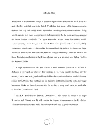 5
Introduction
A revolution is a fundamental change in power or organizational structure that takes place in a
relatively short period of time. In the British West Indies from about 1645 a change occurred in
the basic cash crop. This change was so rapid and far - reaching that revolutionary seems a fitting
word to describe it. It ranks in importance with Emancipation, for the sugar revolution changed
the Lesser Antilles completely. The Sugar Revolution brought about demographic, social,
economical and political changes in the British West Indies (Greenwood and Hamber, 2003).
Unlike more broadly based revolutions like the Industrial and Agricultural Revolution, the Sugar
Revolution points to the transformative power of a single commodity. From the onset of the
Sugar Revolution, production in the British colonies grew at a rate never seen before (Beckles
and Shepherd, 2004).
The Sugar Revolution has also been referred to as an economic revolution. An account of
Barbados in 1667 reads as follows: ' The buildings in 1643 were meant with things only for
necessity, but in 1666 plate, jewels and house hold stuff were estimated at five hundred thousand
pounds (£500,000.00), their buildings fair and beautiful, and their houses like castle, their sugar
houses and Blacks hut show themselves from the sea like so many small towns, each defended
by its castle'. (Eric Williams 1970).
This S.B.A / Essay has two chapters. Chapter one (1) will discuss the causes of the Sugar
Revolution and Chapter two (2) will examine the impact/ consequences of the Revolution.
Secondary sources such as text books and the Internet were used to gather information.
 