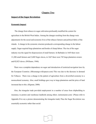 8
Chapter Two
Impact of the Sugar Revolution
Economic Impact
The change from tobacco to sugar cultivation profoundly modified the contest for
agriculture in the British West Indies. Among the changes resulting from the change were
adjustments for the social and economic lives of the tobacco farmers and political fabric of the
islands. A change in the economic structure produced a corresponding change in the labour
supply. Sugar required large plantations and hordes of cheap labour. The rise of the sugar
industry was the signal for dispossession of small farmers. In Barbados in 1645 there were
11,200 small farmers and 5,680 Negro slaves, in 1667 there were 745 large plantation owners
and 82,023 slaves. (Williams, 1944).
There was a complete dependence on sugar and introduction of restricted navigation laws by
the European Countries. (Missmango.wikispaces.com) This was due to the decrease in demand
for Tobacco. There was a change in the pattern of agriculture from a diversified economy to a
monocultural economy. Also, small holdings gave way to large plantations and the price of land
increased due to this. (Higman, 2000)
Also, the triangular trade provided employment in a number of areas from shipbuilding to
insurance, to porters and warehouse landlords among others. (notesmaster.com) (Please refer to
Appendix B to see a picture demonstrating the triangular trade) Thus the Sugar Revolution was
essentially economic rather than social.
 