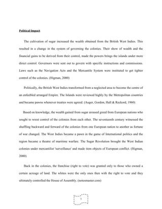 9
Political Impact
The cultivation of sugar increased the wealth obtained from the British West Indies. This
resulted in a change in the system of governing the colonies. Their show of wealth and the
financial gains to be derived from their control, made the powers brings the islands under more
direct control. Governors were sent out to govern with specific instructions and commissions.
Laws such as the Navigation Acts and the Mercantile System were instituted to get tighter
control of the colonies. (Higman, 2000)
Politically, the British West Indies transformed from a neglected area to become the centre of
an enfeebled arranged Empire. The Islands were reviewed highly by the Metropolitan countries
and became pawns whenever treaties were agreed. (Auger, Gordon, Hall & Reckord, 1960)
Based on knowledge, the wealth gained from sugar aroused greed from European nations who
sought to wrest control of the colonies from each other. The seventeenth century witnessed the
shuffling backward and forward of the colonies from one European nation to another as fortune
of war changed. The West Indies became a pawn in the game of International politics and the
region became a theatre of maritime warfare. The Sugar Revolution brought the West Indian
colonies under mercantilist 'surveillance' and made item objects of European conflict. (Higman,
2000)
Back in the colonies, the franchise (right to vote) was granted only to those who owned a
certain acreage of land. The whites were the only ones then with the right to vote and they
ultimately controlled the House of Assembly. (notesmaster.com)
 