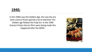 1940:
In the 1940s was the Golden Age, this was the era
were science fiction gained a lot of attention The
Golden age follows the Pulp Era. In the 1940
Science Fiction Horror films were being made this
happened after the WW2.
 