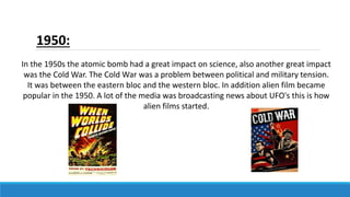 1950:
In the 1950s the atomic bomb had a great impact on science, also another great impact
was the Cold War. The Cold War was a problem between political and military tension.
It was between the eastern bloc and the western bloc. In addition alien film became
popular in the 1950. A lot of the media was broadcasting news about UFO's this is how
alien films started.
 