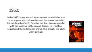 1960:
In the 1960's there weren't as many view, instead it became
more popular with children because there were television
for kids based on Sci-Fi. Planet of the Apes became popular
with the audience in the second decade, this had four
sequals and it own television shows. This brought the adult
views back up.
 