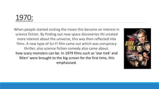 1970:
When people started visiting the moon this became an interest in
science fiction. By finding out new space discoveries thi created
more interest about the universe, this was then reflected into
films. A new type of Sci-Fi film came out which was conspiracy
thriller, also science fiction comedy also came about.
how scary monsters can be. In 1979 films such as ‘star trek’ and
‘Alien’ were brought to the big screen for the first time, this
emphasised.
 
