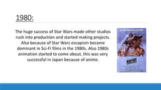 1980:
The huge success of Star Wars made other studios
rush into production and started making projects.
Also because of Star Wars escapism became
dominant in Sci-Fi films in the 1980s. Also 1980s
animation started to come about, this was very
successful in Japan because of anime.
 