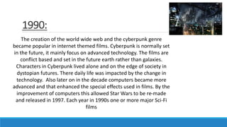 1990:
The creation of the world wide web and the cyberpunk genre
became popular in internet themed films. Cyberpunk is normally set
in the future, it mainly focus on advanced technology. The films are
conflict based and set in the future earth rather than galaxies.
Characters in Cyberpunk lived alone and on the edge of society in
dystopian futures. There daily life was impacted by the change in
technology. Also later on in the decade computers became more
advanced and that enhanced the special effects used in films. By the
improvement of computers this allowed Star Wars to be re-made
and released in 1997. Each year in 1990s one or more major Sci-Fi
films
 