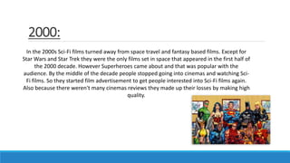 2000:
In the 2000s Sci-Fi films turned away from space travel and fantasy based films. Except for
Star Wars and Star Trek they were the only films set in space that appeared in the first half of
the 2000 decade. However Superheroes came about and that was popular with the
audience. By the middle of the decade people stopped going into cinemas and watching Sci-
Fi films. So they started film advertisement to get people interested into Sci-Fi films again.
Also because there weren't many cinemas reviews they made up their losses by making high
quality.
 