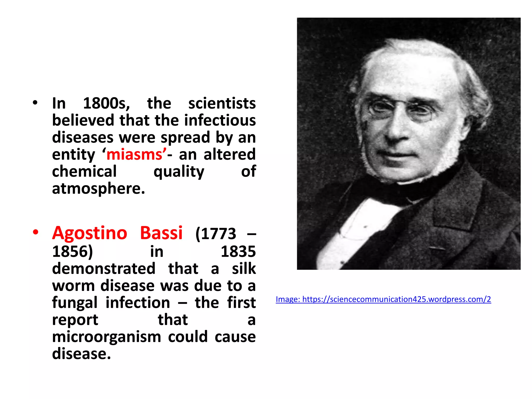 • In 1800s, the scientists
believed that the infectious
diseases were spread by an
entity ‘miasms’- an altered
chemical quality of
atmosphere.
• Agostino Bassi (1773 –
1856) in 1835
demonstrated that a silk
worm disease was due to a
fungal infection – the first
report that a
microorganism could cause
disease.
Image: https://sciencecommunication425.wordpress.com/2
 