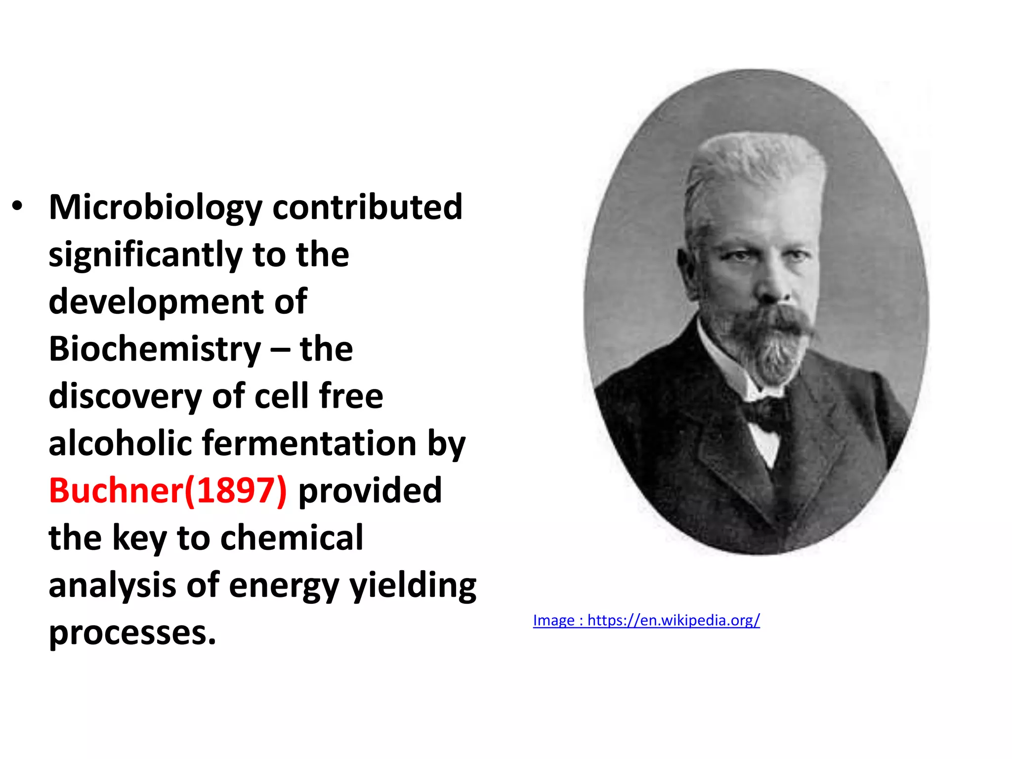 • Microbiology contributed
significantly to the
development of
Biochemistry – the
discovery of cell free
alcoholic fermentation by
Buchner(1897) provided
the key to chemical
analysis of energy yielding
processes. Image : https://en.wikipedia.org/
 