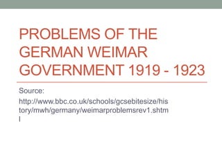 PROBLEMS OF THE
GERMAN WEIMAR
GOVERNMENT 1919 - 1923
Source:
http://www.bbc.co.uk/schools/gcsebitesize/his
tory/mwh/germany/weimarproblemsrev1.shtm
l

 