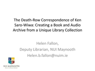 The Death-Row Correspondence of Ken
Saro-Wiwa: Creating a Book and Audio
Archive from a Unique Library Collection
Helen Fallon,
Deputy Librarian, NUI Maynooth
Helen.b.fallon@nuim.ie

 