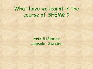 What have we learnt in the
course of SFEMG ?
Erik Stålberg
Uppsala, Sweden
 