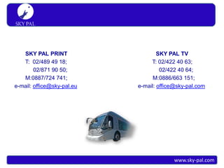 S K Y PA L
 Simply travel




   SKY PAL PRINT                    SKY PAL TV
   T: 02/489 49 18;              T: 02/422 40 63;
        02/871 90 50;                02/422 40 64;
   M:0887/724 741;                M:0886/663 151;
e-mail: office@sky-pal.eu   e-mail: office@sky-pal.com




                                          www.sky-pal.com
 