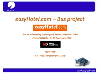 S K Y PA L
 Simply travel




            easyHotel.com – Bus project

                 For an advertising campaign of Media Direction; Sofia
                      • From 25 Oktober to 25 December 2010




                                     EXECUTOR
                            An-Trans Management; Sofia




                                                                     www.sky-pal.com
 